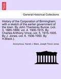 History of the Corporation of Birmingham; with a sketch of the earlier government of the town. By John Thackeray Bunce. (vol. 3. 1885-1899; vol. 4. 1900-1915. By Charles Anthony Vince.-vol. 5.