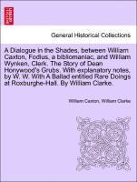 Dialogue in the Shades, Between William Caxton, Fodius, a Bibliomaniac, and William Wynken, Clerk. the Story of Dean Honywood's Grubs. with Explanatory Notes, by W. W. with a Ballad Entitled Rare Doings at Roxburghe-Hall. by William Clarke.
