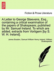 A Letter to George Steevens, Esq., Containing a Critical Examination of the Papers of Shakspeare; Published by Mr. Samuel Ireland. to Which Are Added, Extracts from Vortigern [By S. W. H. Ireland].