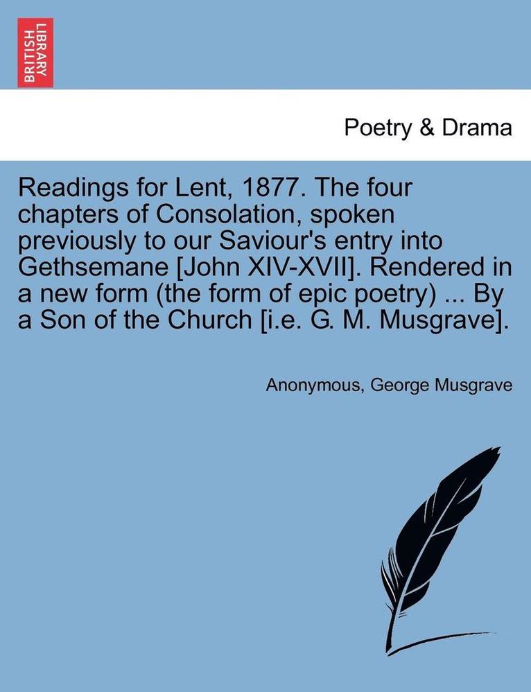 Anonymous, George Musgrave - Readings for Lent, 1877. the Four Chapters of Consolation, Spoken Previously to Our Saviour's Entry Into Gethsemane [john XIV-XVII]. Rendered in a New Form (the Form of Epic Poetry) ... by a Son of the Church [i.E. G. M. Musgrave]., Häftad