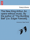 The New King Arthur. an Opera Without Music. by the Author of 'The Buntling Ball' [I.E. Edgar Fawcett].