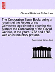 Anonymous, James Steel - Corporation Black Book; Being a Re-Print of the Report of the Committee Appointed to Examine the State of the Corporation of the City of Carlisle, in the Years 1762 and 1765, with an Introductory Preface., Häftad