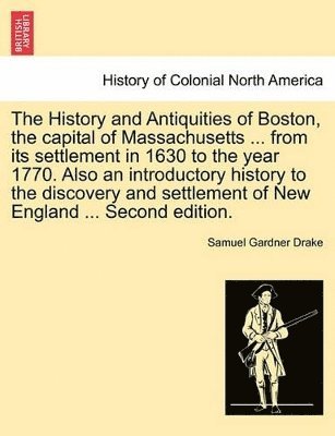 History and Antiquities of Boston, the Capital of Massachusetts ... from Its Settlement in 1630 to the Year 1770. Also an Introductory History to the Discovery and Settlement of New England ... Second Edition.