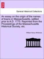 Essay on the Origin of the Names of Towns in Massachusetts, Settled Prior to A.D. 1775. Reprinted from the Proceedings of the Massachusetts Historical Society, Etc.