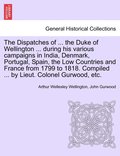 Dispatches of ... the Duke of Wellington ... during his various campaigns in India, Denmark, Portugal, Spain, the Low Countries and France from 1799 to 1818. Compiled ... by Lieut. Colonel Gurwood,...