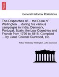 Dispatches of ... the Duke of Wellington ... during his various campaigns in India, Denmark, Portugal, Spain, the Low Countries and France from 1799 to 1818. Compiled ... by Lieut. Colonel Gurwood,...