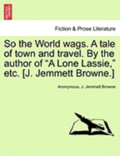 So the World Wags. a Tale of Town and Travel. by the Author of 'A Lone Lassie,' Etc. [J. Jemmett Browne.]