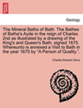 The Mineral Baths of Bath. the Bathes of Bathe's Ayde in the Reign of Charles 2nd as Illustrated by a Drawing of the King's and Queen's Bath, Signed 1675. Whereunto Is Annexed a Visit to Bath in the