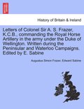 Letters of Colonel Sir A. S. Frazer, K.C.B., commanding the Royal Horse Artillery in the army under the Duke of Wellington. Written during the Peninsular and Waterloo Campaigns. Edited by E. Sabine