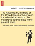 The Republic; Or, a History of the United States of America in the Administrations from the Monarchic Colonial Days to the Present Times.