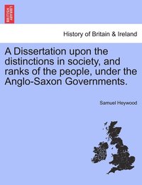 A Dissertation upon the distinctions in society, and ranks of the people, under the Anglo-Saxon Governments.