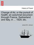 Change of Air, or the Pursuit of Health; An Autumnal Excursion Through France, Switzerland and Italy, in ... 1829, Etc. Second Edition