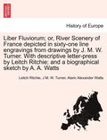 Liber Fluviorum; or, River Scenery of France depicted in sixty-one line engravings from drawings by J. M. W. Turner. With descriptive letter-press by Leitch Ritchie; and a biographical sketch by A....
