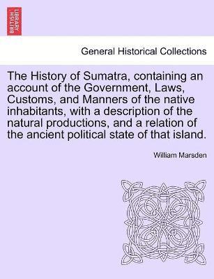 History of Sumatra, containing an account of the Government, Laws, Customs, and Manners of the native inhabitants, with a description of the natural productions, and a relation of the ancient political state of that island.