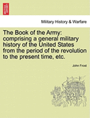 The Book of the Army: Comprising a General Military History of the United States from the Period of the Revolution to the Present Time, Etc.