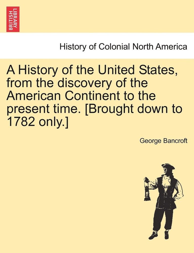 History of the United States, from the discovery of the American Continent to the present time. [Brought down to 1782 only.] VOL.I