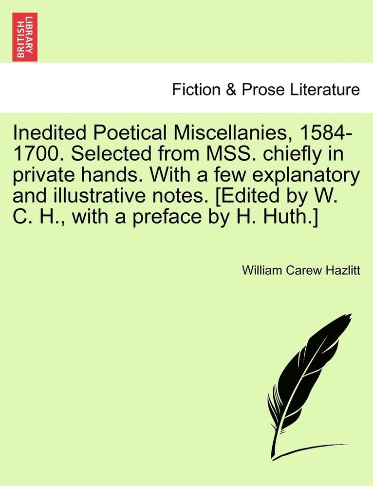 Inedited Poetical Miscellanies, 1584-1700. Selected from MSS. chiefly in private hands. With a few explanatory and illustrative notes. [Edited by W. C. H., with a preface by H. Huth.]