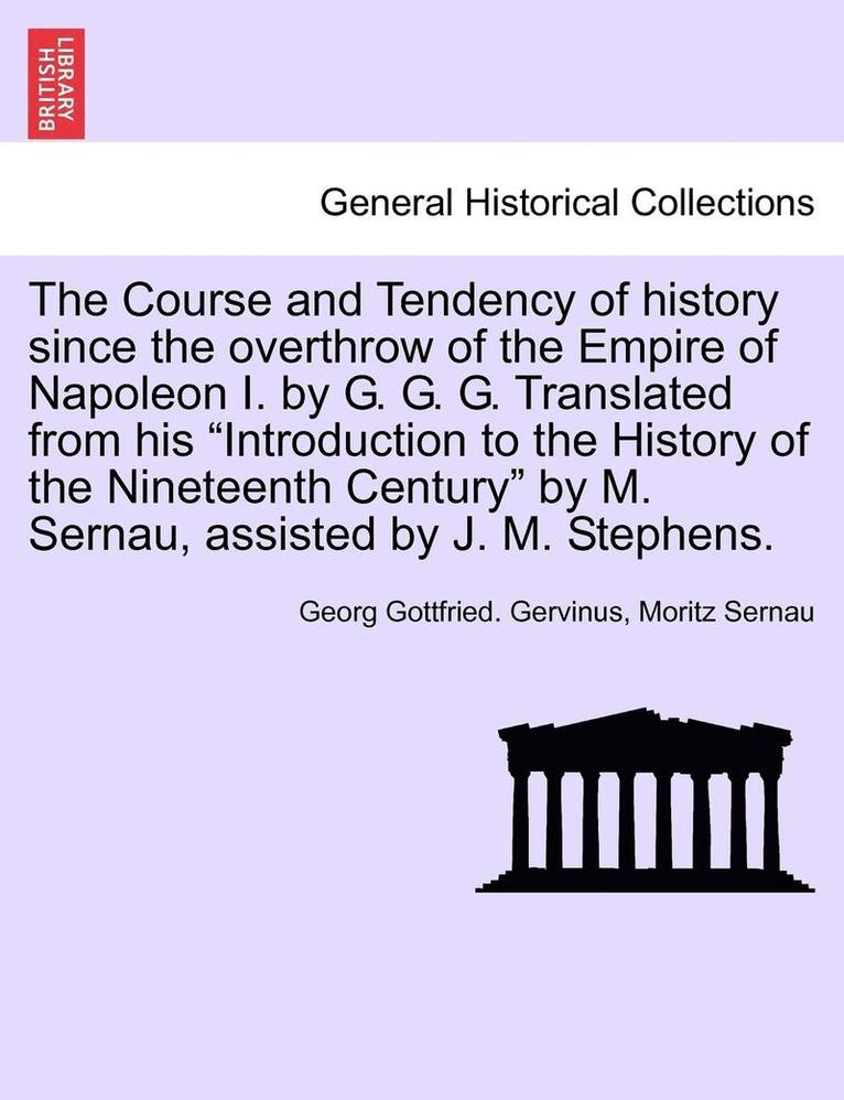 Course and Tendency of History Since the Overthrow of the Empire of Napoleon I. by G. G. G. Translated from His Introduction to the History of the Nineteenth Century by M. Sernau, Assisted by J. M. Stephens.