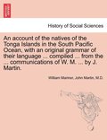 An account of the natives of the Tonga Islands in the South Pacific Ocean, with an original grammar of their language ... compiled ... from the ... communications of W. M. ... by J. Martin. Vol. I.