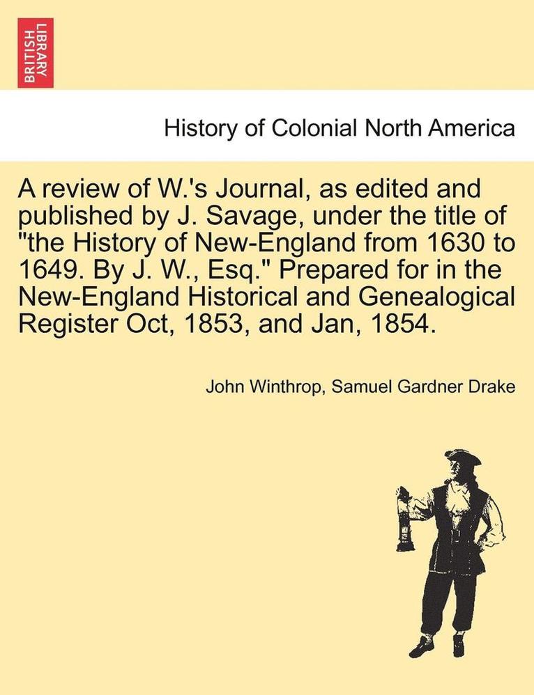 A Review of W.'s Journal, as Edited and Published by J. Savage, Under the Title of the History of New-England from 1630 to 1649. by J. W., Esq. Prepar