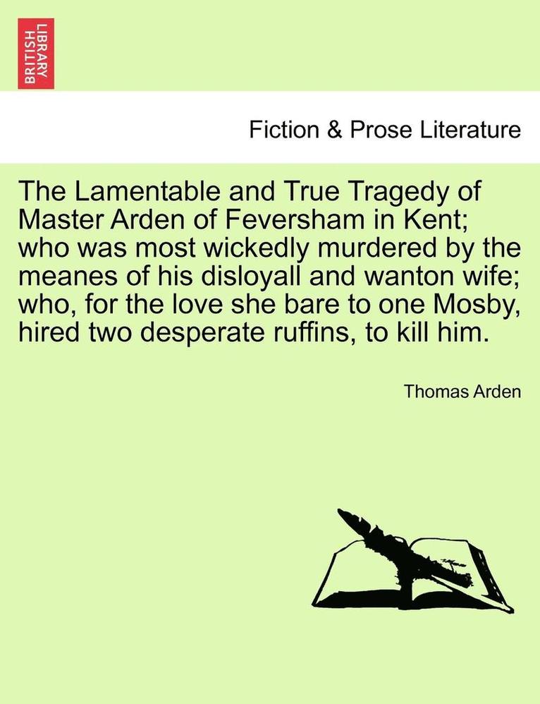 The Lamentable and True Tragedy of Master Arden of Feversham in Kent; Who Was Most Wickedly Murdered by the Meanes of His Disloyall and Wanton Wife; W