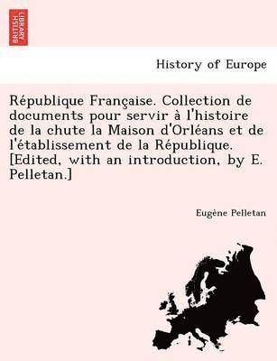 Eugene Pelletan - Re Publique Franc Aise. Collection de Documents Pour Servir A L'Histoire de La Chute La Maison D'Orle ANS Et de L'e Tablissement de La Re Publique. [E, Häftad