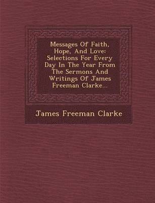 Messages of Faith, Hope, and Love: Selections for Every Day in the Year from the Sermons and Writings of James Freeman Clarke...