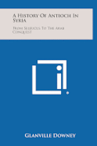 A History of Antioch in Syria: From Seleucus to the Arab Conquest