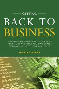 Getting Back to Business: Why Modern Portfolio Theory Fails Investors and How You Can Bring Common Sense to Your Portfolio