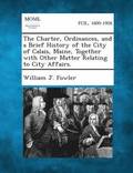 The Charter, Ordinances, and a Brief History of the City of Calais, Maine, Together with Other Matter Relating to City Affairs.