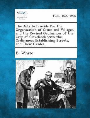 B White - Acts to Provide for the Organization of Cities and Villages, and the Revised Ordinances of the City of Cleveland; With the Ordinances Establishing, Häftad