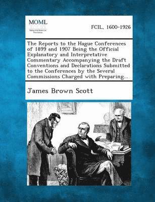 Reports to the Hague Conferences of 1899 and 1907 Being the Official Explanatory and Interpretative Commentary Accompanying the Draft Conventions and Declarations Submitted to the Conferences by the Several Commissions Charged with Preparing...