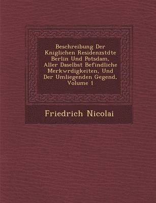 Beschreibung Der K�niglichen Residenzst�dte Berlin Und Potsdam, Aller Daselbst Befindliche Merkw�rdigkeiten, Und Der Umliegenden Gegend, Volume 1