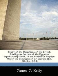 Study of the Operations of the British Intelligence Section of the Egyptian Expeditionary Force, in the Palestine Campaign, Under the Command of Sir Edmund H.H. Allenby, G.C.B