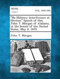 No Military Interference at Election Speech of Hon. John T. Morgan of Alabama, in the Senate of the United States, May 8, 1879.