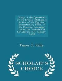 Study of the Operations of the British Intelligence Section of the Egyptian Expeditionary Force, in the Palestine Campaign, Under the Command of Sir Edmund H.H. Allenby, G.C.B - Scholar's Choice