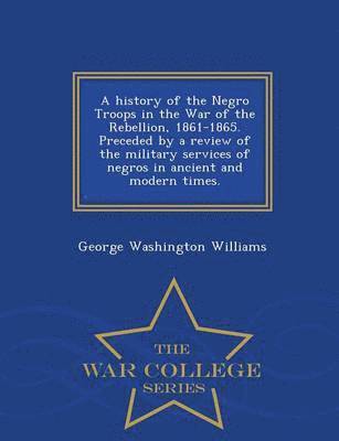 History of the Negro Troops in the War of the Rebellion, 1861-1865. Preceded by a Review of the Military Services of Negros in Ancient and Modern Times. - War College Series