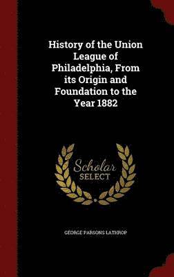 History of the Union League of Philadelphia, From its Origin and Foundation to the Year 1882