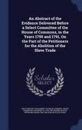 An Abstract of the Evidence Delivered Before a Select Committee of the House of Commons, in the Years 1790 and 1791, On the Part of the Petitioners for the Abolition of the Slave Trade