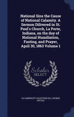 National Sins the Cause of National Calamity. A Sermon Dilivered in St. Paul's Church, La Porte, Indiana, on the day of National Humiliation, Fasting, and Prayer, April 30, 1863 Volume 1