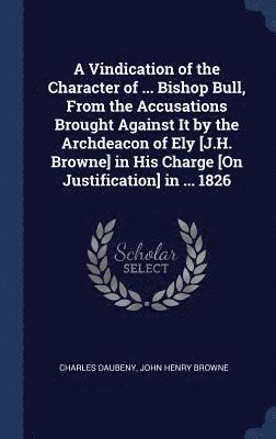 Vindication of the Character of ... Bishop Bull, From the Accusations Brought Against It by the Archdeacon of Ely [J.H. Browne] in His Charge [On Justification] in ... 1826