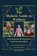 The Holistic Guide to Wellness: Uncovering Secrets Big Pharma Prefers to Keep Hidden - Natural Herbal Solutions for Everyday Ailments