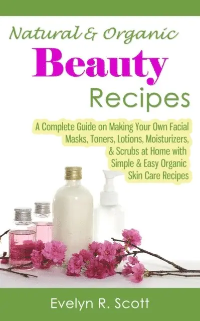 Natural & Organic Beauty Recipes - A Complete Guide on Making Your Own Facial Masks, Toners, Lotions, Moisturizers, & Scrubs at Home with Simple & Easy Organic Skin Care Recipes