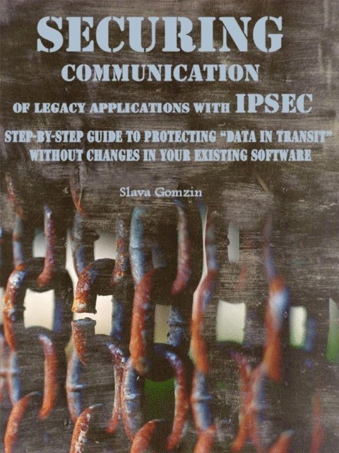 Slava Gomzin - Securing Communication of Legacy Applications with IPSec: Step-by-Step Guide to Protecting &quote;Data in Transit&quote; without Changes in Your Existing Software, E-bok