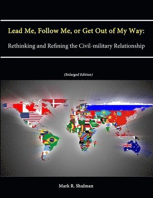Mark R. Shulman, U.S. Army War College, Strategic Studies Institute - Lead Me, Follow Me, or Get Out of My Way: Rethinking and Refining the Civil-military Relationship (Enlarged Edition), Häftad