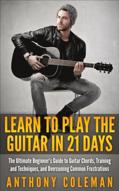 Anthony Coleman - Learn to Play the Guitar in 21 Days: The Ultimate Beginner's Guide to Guitar Chords, Training and Techniques, and Overcoming Common Frustrations, E-bok