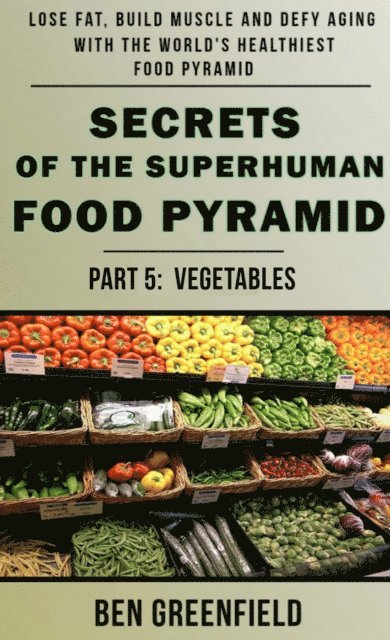 Ben Greenfield - Secrets of the Suprhuman Food Pyramid (Book 5: Vegetables), E-bok