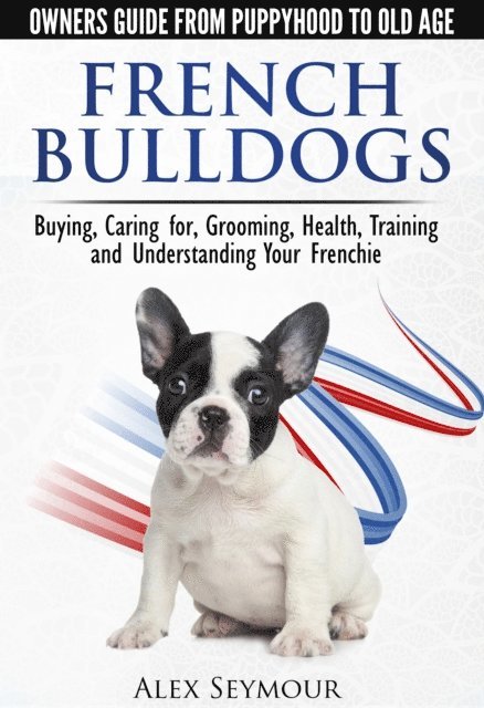 Alex Seymour - French Bulldogs: Owners Guide from Puppy to Old Age Choosing, Caring for, Grooming, Health, Training, and Understanding Your Frenchie, E-bok