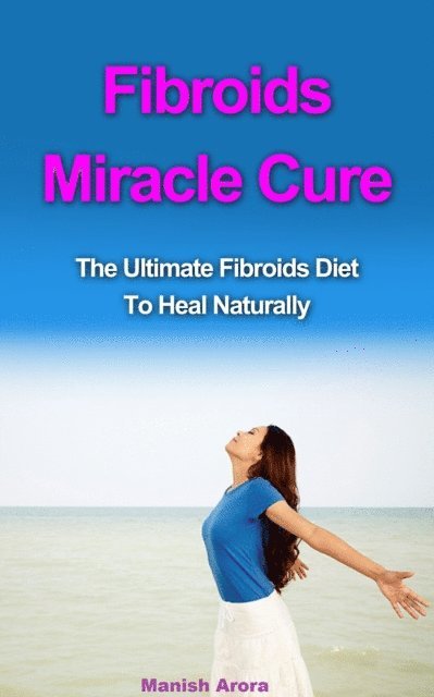 Manish Arora - Fibroids Miracle Cure: The Ultimate Fibroids Diet To Heal Naturally, E-bok