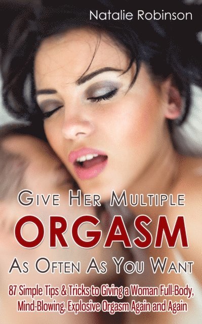 Natalie Robinson - Give Her Multiple Orgasm As Often As You Want: 87 Simple Tips & Tricks to Giving a Woman Full-Body, Mind-Blowing, Explosive Orgasm Again and Again, E-bok